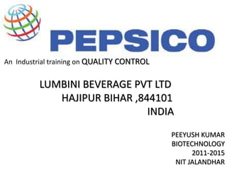 An Industrial training on QUALITY CONTROL 
LUMBINI BEVERAGE PVT LTD 
HAJIPUR BIHAR ,844101 
INDIA 
PEEYUSH KUMAR 
BIOTECHNOLOGY 
2011-2015 
NIT JALANDHAR 
 