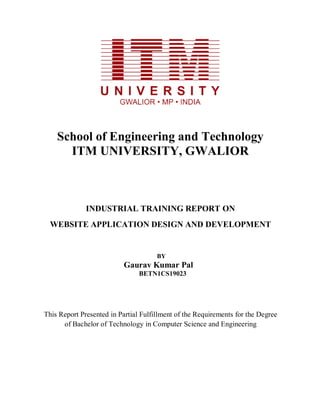 School of Engineering and Technology
ITM UNIVERSITY, GWALIOR
INDUSTRIAL TRAINING REPORT ON
WEBSITE APPLICATION DESIGN AND DEVELOPMENT
BY
Gaurav Kumar Pal
BETN1CS19023
This Report Presented in Partial Fulfillment of the Requirements for the Degree
of Bachelor of Technology in Computer Science and Engineering
 