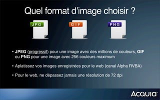 Quel format d’image choisir ?
• JPEG (progressif) pour une image avec des millions de couleurs, GIF
ou PNG pour une image avec 256 couleurs maximum
• Aplatissez vos images enregistrées pour le web (canal Alpha RVBA)
• Pour le web, ne dépassez jamais une résolution de 72 dpi
 