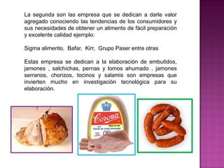 La segunda son las empresa que se dedican a darle valor
agregado conociendo las tendencias de los consumidores y
sus necesidades de obtener un alimento de fácil preparación
y excelente calidad ejemplo:
Sigma alimento, Bafar, Kirr, Grupo Paser entre otras
Estas empresa se dedican a la elaboración de embutidos,
jamones , salchichas, pernas y lomos ahumado , jamones
serranos, chorizos, tocinos y salamis son empresas que
invierten mucho en investigación tecnológica para su
elaboración.
 