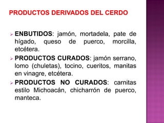  ENBUTIDOS: jamón, mortadela, pate de
hígado, queso de puerco, morcilla,
etcétera.
 PRODUCTOS CURADOS: jamón serrano,
lomo (chuletas), tocino, cueritos, manitas
en vinagre, etcétera.
 PRODUCTOS NO CURADOS: carnitas
estilo Michoacán, chicharrón de puerco,
manteca.
 