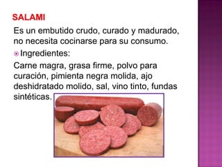 Es un embutido crudo, curado y madurado,
no necesita cocinarse para su consumo.
 Ingredientes:
Carne magra, grasa firme, polvo para
curación, pimienta negra molida, ajo
deshidratado molido, sal, vino tinto, fundas
sintéticas.
 