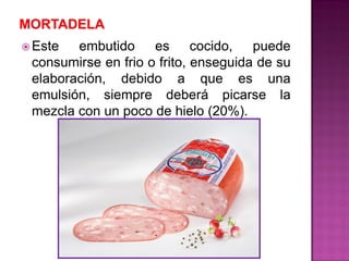  Este embutido es cocido, puede
consumirse en frio o frito, enseguida de su
elaboración, debido a que es una
emulsión, siempre deberá picarse la
mezcla con un poco de hielo (20%).
 