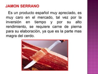 Es un producto español muy apreciado, es
muy caro en el mercado, tal vez por la
inversión en tiempo y por su alto
rendimiento, se requiere carne de pierna
para su elaboración, ya que es la parte mas
magra del cerdo.
 
