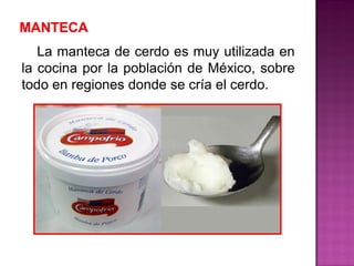 La manteca de cerdo es muy utilizada en
la cocina por la población de México, sobre
todo en regiones donde se cría el cerdo.
 