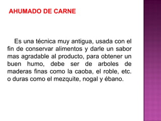 Es una técnica muy antigua, usada con el
fin de conservar alimentos y darle un sabor
mas agradable al producto, para obtener un
buen humo, debe ser de arboles de
maderas finas como la caoba, el roble, etc.
o duras como el mezquite, nogal y ébano.
 
