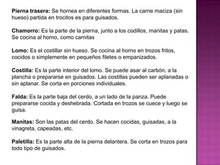 Pierna trasera: Se hornea en diferentes formas. La carne maciza (sin
hueso) partida en trocitos es para guisados.
Chamorro: Es la parte de la pierna, junto a los codillos, manitas y patas.
Se cocina al horno, como carnitas
Lomo: Es el costillar sin hueso. Se cocina al horno en trozos fritos,
cocidos o simplemente en pequeños filetes o empanizados.
Costilla: Es la parte interior del lomo. Se puede asar al carbón, a la
plancha o prepararse en guisados. Las costillas pueden ser aplanadas o
sin aplanar. Se corta en porciones individuales.
Falda: Es la parte baja del cerdo, a un lado de la panza. Puede
prepararse cocida y deshebrada. Cortada en trozos se cuece y luego se
guisa.
Manitas: Son las patas del cerdo. Se hacen cocidas, guisadas, a la
vinagreta, capeadas, etc.
Paletilla: Es la parte alta de la pierna delantera. Se corta en trozos para
todo tipo de guisados.
 