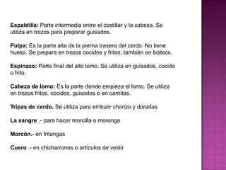 Espaldilla: Parte intermedia entre el costillar y la cabeza. Se
utiliza en trozos para preparar guisados.
Pulpa: Es la parte alta de la pierna trasera del cerdo. No tiene
hueso. Se prepara en trozos cocidos y fritos; también en bistecs.
Espinazo: Parte final del alto lomo. Se utiliza en guisados, cocido
o frito.
Cabeza de lomo: Es la parte donde empieza el lomo. Se utiliza
en trozos fritos, cocidos, guisados o en carnitas.
Tripas de cerdo. Se utiliza para embutir chorizo y doradas
La sangre .- para hacer morcilla o moronga
Morcón.- en fritangas
Cuero .- en chicharrones o artículos de vestir
 
