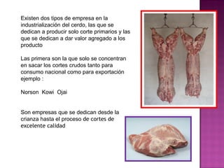Existen dos tipos de empresa en la
industrialización del cerdo, las que se
dedican a producir solo corte primarios y las
que se dedican a dar valor agregado a los
producto
Las primera son la que solo se concentran
en sacar los cortes crudos tanto para
consumo nacional como para exportación
ejemplo :
Norson Kowi Ojai
Son empresas que se dedican desde la
crianza hasta el proceso de cortes de
excelente calidad
 