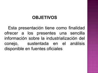 OBJETIVOS
Esta presentación tiene como finalidad
ofrecer a los presentes una sencilla
información sobre la industrialización del
conejo, sustentada en el análisis
disponible en fuentes oficiales.
 