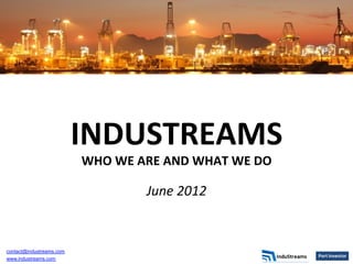 INDUSTREAMS	
  
                          WHO	
  WE	
  ARE	
  AND	
  WHAT	
  WE	
  DO	
  
                                                	
  
                                         June	
  2012	
  
                                                  	
  




contact@industreams.com
www.industreams.com
 