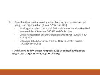 3. Dikonfersikan masing-masing unsur hara dengan pupuk tunggal
yang telah dipersiapkan ( Urea, SP36, dan KCL).
◦ Kandungan N dalam urea adalah 54% maka untuk mendapatkan N 40
kg maka di butuhkan urea (100:54) x 40=74 kg Urea
◦ Untuk mendapatkan unsur P 30 kg dibutuhkan SP36 (100:36) x 30=
83,3 kg SP36
◦ sedangkan kebutuhan unsur K sebsar 40 kg di peroleh dari KCL
(100:45)x 20=44,4 kg
4. Oleh karena itu NPK dengan komposisi 20:15:10 sebayak 200 kg setara
dengan Urea 74 kg + SP36 83,3 kg + KCL 44,4 kg
 
