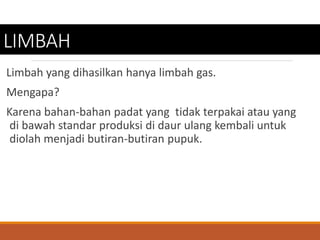 LIMBAH
Limbah yang dihasilkan hanya limbah gas.
Mengapa?
Karena bahan-bahan padat yang tidak terpakai atau yang
di bawah standar produksi di daur ulang kembali untuk
diolah menjadi butiran-butiran pupuk.
 