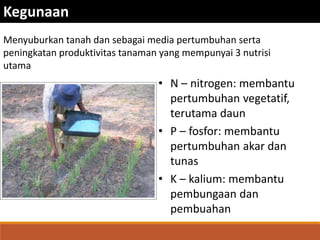 • N – nitrogen: membantu
pertumbuhan vegetatif,
terutama daun
• P – fosfor: membantu
pertumbuhan akar dan
tunas
• K – kalium: membantu
pembungaan dan
pembuahan
Kegunaan
Menyuburkan tanah dan sebagai media pertumbuhan serta
peningkatan produktivitas tanaman yang mempunyai 3 nutrisi
utama
 
