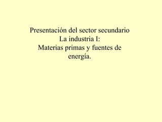 Presentación del sector secundario La industria I: Materias primas y fuentes de energía. 