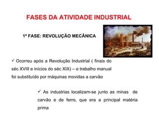 Ocorreu após a Revolução Industrial ( finais do séc XVIII e inícios do séc XIX) – o trabalho manual foi substituído por máquinas movidas a carvão FASES DA ATIVIDADE INDUSTRIAL 1ª FASE: REVOLUÇÃO MECÂNICA As industrias localizam-se junto as minas  de carvão e de ferro, que era a principal matéria prima 
