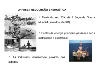2ª FASE : REVOLUÇÃO ENERGÉTICA Finais do séc. XIX até à Segunda Guerra Mundial ( meados séc XX); Fontes de energia principais passam a ser a eletricidade e o petróleo; As industrias localizam-se próximo das cidades 