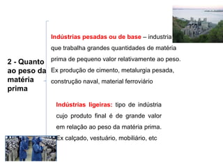 2 - Quanto ao peso da matéria prima Indústrias pesadas ou de base  – industria que trabalha grandes quantidades de matéria prima de pequeno valor relativamente ao peso. Ex produção de cimento, metalurgia pesada, construção naval, material ferroviário Indústrias ligeiras:  tipo de indústria cujo produto final é de grande valor em relação ao peso da matéria prima. Ex calçado, vestuário, mobiliário, etc 