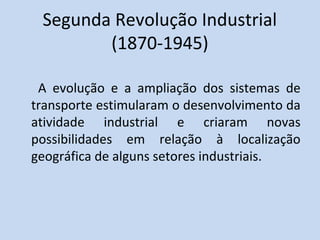 Segunda Revolução Industrial
        (1870-1945)

 A evolução e a ampliação dos sistemas de
transporte estimularam o desenvolvimento da
atividade industrial e criaram novas
possibilidades em relação à localização
geográfica de alguns setores industriais.
 