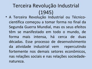 Terceira Revolução Industrial
               (1945)
• A Terceira Revolução Industrial ou Técnico-
  científica começou a tomar forma no final da
  Segunda Guerra Mundial, mas os seus efeitos
  têm se manifestado em todo o mundo, de
  forma mais intensa, há cerca de duas
  décadas. Esse processo de desenvolvimento
  da atividade industrial vem repercutindo
  fortemente nos demais setores econômicos,
  nas relações sociais e nas relações sociedade-
  natureza.
 