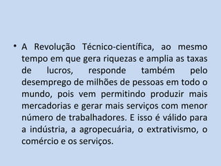 • A Revolução Técnico-científica, ao mesmo
  tempo em que gera riquezas e amplia as taxas
  de    lucros,    responde     também      pelo
  desemprego de milhões de pessoas em todo o
  mundo, pois vem permitindo produzir mais
  mercadorias e gerar mais serviços com menor
  número de trabalhadores. E isso é válido para
  a indústria, a agropecuária, o extrativismo, o
  comércio e os serviços.
 
