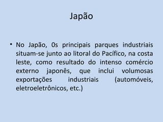 Japão

• No Japão, 0s principais parques industriais
  situam-se junto ao litoral do Pacífico, na costa
  leste, como resultado do intenso comércio
  externo japonês, que inclui volumosas
  exportações       industriais     (automóveis,
  eletroeletrônicos, etc.)
 