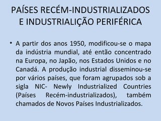 PAÍSES RECÉM-INDUSTRIALIZADOS
  E INDUSTRIALIÇÃO PERIFÉRICA

• A partir dos anos 1950, modificou-se o mapa
  da indústria mundial, até então concentrado
  na Europa, no Japão, nos Estados Unidos e no
  Canadá. A produção industrial disseminou-se
  por vários países, que foram agrupados sob a
  sigla NIC- Newly Industrialized Countries
  (Países Recém-industrializados), também
  chamados de Novos Países Industrializados.
 