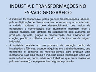 INDÚSTIA E TRANSFORMAÇÕES NO
         ESPAÇO GEOGRÁFICO
•   A indústria foi responsável pelas grandes transformações urbanas,
    pela multiplicação de diversos ramos de serviços que caracterizam
    a cidade moderna e pelo desenvolvimento dos meios de
    transportes e comunicação que atualmente interligam todo o
    espaço mundial. Ela também foi responsável pelo aumento da
    produção agrícola, graças a mecanização das atividades de
    criação, plantio e colheita, além do uso de insumos de origem
    industrial.
•   A indústria consiste em um processo de produção dentro de
    instalações e fábricas, usando máquinas e o trabalho humano, que
    transforma e combina as matérias-primas para produzir uma
    mercadoria. Nos dias atuais a indústria utiliza tecnologias cada vez
    mais sofisticadas, como robôs (em trabalhos que eram realizados
    pelo ser humano) e equipamentos de grande precisão.
 