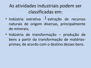 As atividades industriais podem ser
             classificadas em:
• Indústria extrativa -I extração de recursos
  naturais de origem diversas, principalmente
  de minerais;
• Indústria de transformação – produção de
  bens a partir da transformação de matérias-
  primas; de acordo com o destino desses bens.
 