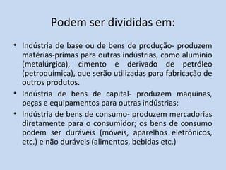 Podem ser divididas em:
• Indústria de base ou de bens de produção- produzem
  matérias-primas para outras indústrias, como alumínio
  (metalúrgica), cimento e derivado de petróleo
  (petroquímica), que serão utilizadas para fabricação de
  outros produtos.
• Indústria de bens de capital- produzem maquinas,
  peças e equipamentos para outras indústrias;
• Indústria de bens de consumo- produzem mercadorias
  diretamente para o consumidor; os bens de consumo
  podem ser duráveis (móveis, aparelhos eletrônicos,
  etc.) e não duráveis (alimentos, bebidas etc.)
 