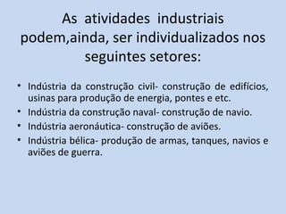 As atividades industriais
podem,ainda, ser individualizados nos
        seguintes setores:
• Indústria da construção civil- construção de edifícios,
  usinas para produção de energia, pontes e etc.
• Indústria da construção naval- construção de navio.
• Indústria aeronáutica- construção de aviões.
• Indústria bélica- produção de armas, tanques, navios e
  aviões de guerra.
 