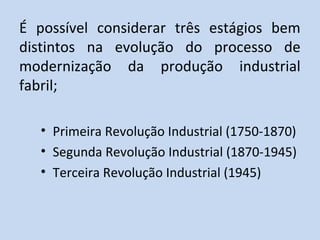 É possível considerar três estágios bem
distintos na evolução do processo de
modernização da produção industrial
fabril;

  • Primeira Revolução Industrial (1750-1870)
  • Segunda Revolução Industrial (1870-1945)
  • Terceira Revolução Industrial (1945)
 