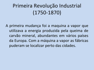 Primeira Revolução Industrial
           (1750-1870)

A primeira mudança foi a maquina a vapor que
  utilizava a energia produzida pela queima de
  carvão mineral, abundantes em vários países
  da Europa. Com a máquina a vapor as fábricas
  puderam se localizar perto das cidades.
 