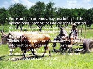 • Entre ambos extremos, hay una infinidad de
  aplicaciones: pronósticos de cosechas, control
  de plagas, irrigación local, control de
  heladas, riego tecnificado (inteligente), etc.
  Basta recorrer la zona frutícola central y el sur
  lechero, para apreciar como y cada vez más la
  informática empieza a abrirse terreno en el
  agro. Lo que hay es que algunas áreas todavía
  no son explotadas como el uso de Internet
  como medio de comunicación
 