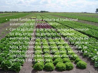 • entre fundos lo que evitaría el tradicional
  aislamiento del productor.
• Con la agricultura de alta tecnología terminaron
  los días en que los granjeros realizaban
  aventuradas predicciones para la temporada de
  cosecha. Todavía, las conversaciones se enfocan
  hacia el Sistema de Posicionamiento Global, las
  nuevas maquinarias, los diferentes sensores, la
  confiabilidad de las muestras de suelo, el
  monitoreo de la cosecha,
 