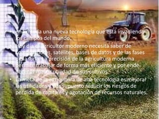 • en fin toda una nueva tecnología que está invadiendo
  los campos del mundo.
• Hoy día el agricultor moderno necesita saber de
  computadores, satélites, bases de datos y de las fases
  de la luna. La precisión de la agricultura moderna
  permite trabajar de forma más eficiente y por ende
  obtener mayor utilidad de sus cultivos.
• La meta de la agricultura de alta tecnología es mejorar
  las utilidades y por supuesto reducir los riesgos de
  perdida de capitales y agotación de recursos naturales.
 