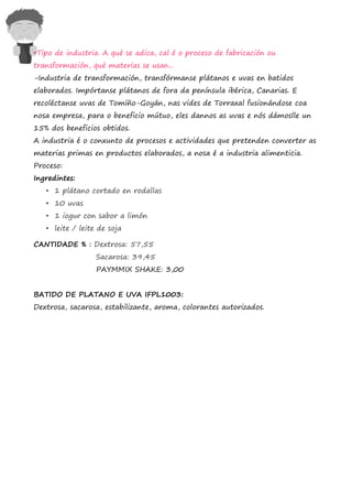 •Tipo de industria. A qué se adica, cal é o proceso de fabricación ou
transformación, qué materias se usan...
-Industria de transformación, transfórmanse plátanos e uvas en batidos
elaborados. Impórtanse plátanos de fora da península ibérica, Canarias. E
recoléctanse uvas de Tomiño-Goyán, nas vides de Torraxal fusionándose coa
nosa empresa, para o beneficio mútuo, eles dannos as uvas e nós dámoslle un
15% dos beneficios obtidos.
A industria é o conxunto de procesos e actividades que pretenden converter as
materias primas en productos elaborados, a nosa é a industria alimenticia.
Proceso:
Ingredintes:
   • 1 plátano cortado en rodallas
   • 10 uvas
   • 1 iogur con sabor a limón
   • leite / leite de soja

CANTIDADE % : Dextrosa: 57,55
                  Sacarosa: 39,45
                  PAYMMIX SHAKE: 3,00


BATIDO DE PLATANO E UVA IFPL1003:
Dextrosa, sacarosa, estabilizante, aroma, colorantes autorizados.
 