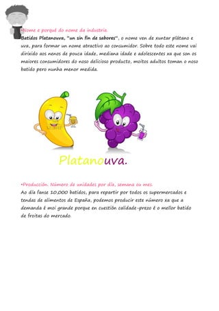 •Nome e porqué do nome da industria.
Batidos Platanouva, “un sin fin de sabores”, o nome ven de xuntar plátano e
uva, para formar un nome atractivo ao consumidor. Sobre todo este nome vai
dirixido aos nenos de pouca idade, mediana idade e adolescentes xa que son os
maiores consumidores do noso delicioso producto, moitos adultos toman o noso
batido pero nunha menor medida.




                Platanouva.
•Producción. Número de unidades por día, semana ou mes.
Ao día fanse 10,000 batidos, para repartir por todos os supermercados e
tendas de alimentos de España, podemos producir este número xa que a
demanda é moi grande porque en cuestión calidade-prezo é o mellor batido
de froitas do mercado.
 