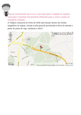 •Vías de comunicación que se van a usar tanto para a chegada de material
como para o translado dos productos elaborados para a venta e medios de
transporte utilizados.
O Polígono Industrial de Porto do Molle está situado dentro dos límites
xeográficos de Nigrán, situado nunha posición privilexiada á beira da estrada e
preto do porto de Vigo, mediante o AG57.
 