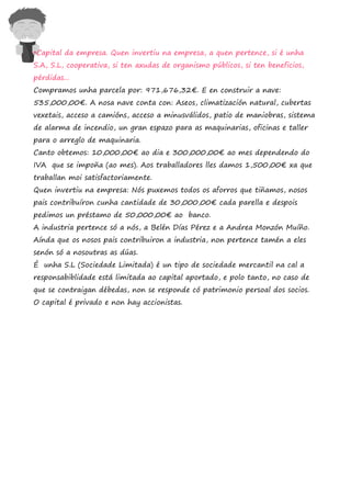 •Capital da empresa. Quen invertiu na empresa, a quen pertence, si é unha
S.A, S.L, cooperativa, si ten axudas de organismo públicos, si ten beneficios,
pérdidas...
Compramos unha parcela por: 971,676,32€. E en construir a nave:
535,000,00€. A nosa nave conta con: Aseos, climatización natural, cubertas
vexetais, acceso a camións, acceso a minusválidos, patio de maniobras, sistema
de alarma de incendio, un gran espazo para as maquinarias, oficinas e taller
para o arreglo de maquinaria.
Canto obtemos: 10,000,00€ ao dia e 300,000,00€ ao mes dependendo do
IVA que se impoña (ao mes). Aos traballadores lles damos 1,500,00€ xa que
traballan moi satisfactoriamente.
Quen invertiu na empresa: Nós puxemos todos os aforros que tiñamos, nosos
pais contribuíron cunha cantidade de 30,000,00€ cada parella e despois
pedimos un préstamo de 50,000,00€ ao banco.
A industria pertence só a nós, a Belén Días Pérez e a Andrea Monzón Muíño.
Aínda que os nosos pais contribuiron a industria, non pertence tamén a eles
senón só a nosoutras as dúas.
É unha S.L (Sociedade Limitada) é un tipo de sociedade mercantil na cal a
responsabiblidade está limitada ao capital aportado, e polo tanto, no caso de
que se contraigan débedas, non se responde có patrimonio persoal dos socios.
O capital é privado e non hay accionistas.
 