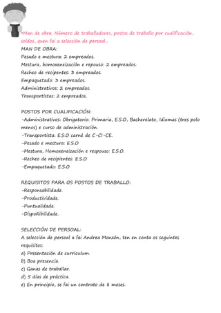 •Man de obra. Número de traballadores, postos de traballo por cualificación,
soldos, quen fai a selección de persoal...
MAN DE OBRA:
Pesado e mestura: 2 empreados.
Mestura, homoxeneización e repouso: 2 empreados.
Recheo de recipentes: 3 empreados.
Empaquetado: 3 empreados.
Administrativos: 2 empreados.
Transportistas: 2 empreados.


POSTOS POR CUALIFICACIÓN:
-Administrativos: Obrigatorio: Primaria, E.S.O, Bacherelato, Idiomas (tres polo
menos) e curso de administración.
-Transportista: E.S.O carné de C-CI-CE.
-Pesado e mestura: E.S.O
-Mestura, Homoxeneización e respouso: E.S.O.
-Recheo de recipientes: E.S.O
-Empaquetado: E.S.O


REQUISITOS PARA OS POSTOS DE TRABALLO:
-Responsabilidade.
-Productividade.
-Puntualidade.
-Dispoñibilidade.


SELECCIÓN DE PERSOAL:
A selección de persoal a fai Andrea Monzón, ten en conta os seguintes
requisitos:
a) Presentación de curriculum.
b) Boa presencia.
c) Ganas de traballar.
d) 5 días de práctica.
e) En principio, se fai un contrato de 8 meses.
 