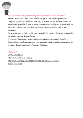 •Outros puntos que queirades engadir e que consideiredes de interés.
Ventas: a nosa industria ten a opción de que o consumidor poida vir a
comprar o producto á fábrica, cun precio menor ao que hai nos comercios.
Tamén ten a opción de que os nosos consumidores achégense a unha serie de
sucursais e tendas, ás cales nós vendemos o noso producto nun primer
momento.
Sucursais como: o Froiz, o Día, Intermarche(Portugal), Hipermarche(Francia)...
ou calquera tenda de gominolas.
A venta será nacional cando o producto véndese a tendas de España e
internacional cando vendemos o noso produto a outros países, normalmente
cercanos á península; como Francia e Portugal.



•Bibliografía.
WWW.wikipedia.es
http://www.portodomolle.es
http://www.entrepucheros.com/batido-de-platano-y-uvas/
Google imágenes.
 
