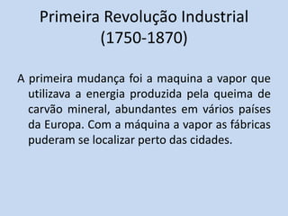Primeira Revolução Industrial
(1750-1870)
A primeira mudança foi a maquina a vapor que
utilizava a energia produzida pela queima de
carvão mineral, abundantes em vários países
da Europa. Com a máquina a vapor as fábricas
puderam se localizar perto das cidades.
 