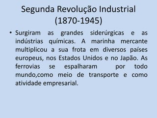 Segunda Revolução Industrial
(1870-1945)
• Surgiram as grandes siderúrgicas e as
indústrias químicas. A marinha mercante
multiplicou a sua frota em diversos países
europeus, nos Estados Unidos e no Japão. As
ferrovias se espalharam por todo
mundo,como meio de transporte e como
atividade empresarial.
 