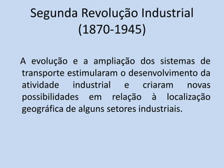 Segunda Revolução Industrial
(1870-1945)
A evolução e a ampliação dos sistemas de
transporte estimularam o desenvolvimento da
atividade industrial e criaram novas
possibilidades em relação à localização
geográfica de alguns setores industriais.
 