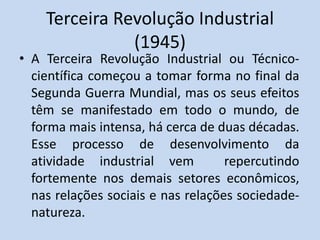 Terceira Revolução Industrial
(1945)
• A Terceira Revolução Industrial ou Técnico-
científica começou a tomar forma no final da
Segunda Guerra Mundial, mas os seus efeitos
têm se manifestado em todo o mundo, de
forma mais intensa, há cerca de duas décadas.
Esse processo de desenvolvimento da
atividade industrial vem repercutindo
fortemente nos demais setores econômicos,
nas relações sociais e nas relações sociedade-
natureza.
 