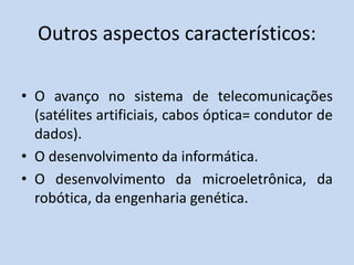 Outros aspectos característicos:
• O avanço no sistema de telecomunicações
(satélites artificiais, cabos óptica= condutor de
dados).
• O desenvolvimento da informática.
• O desenvolvimento da microeletrônica, da
robótica, da engenharia genética.
 