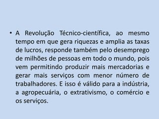• A Revolução Técnico-científica, ao mesmo
tempo em que gera riquezas e amplia as taxas
de lucros, responde também pelo desemprego
de milhões de pessoas em todo o mundo, pois
vem permitindo produzir mais mercadorias e
gerar mais serviços com menor número de
trabalhadores. E isso é válido para a indústria,
a agropecuária, o extrativismo, o comércio e
os serviços.
 