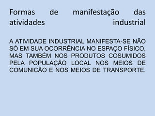 Formas de manifestação das
atividades industrial
A ATIVIDADE INDUSTRIAL MANIFESTA-SE NÃO
SÓ EM SUA OCORRÊNCIA NO ESPAÇO FÍSICO,
MAS TAMBÉM NOS PRODUTOS COSUMIDOS
PELA POPULAÇÃO LOCAL NOS MEIOS DE
COMUNICÃO E NOS MEIOS DE TRANSPORTE.
 