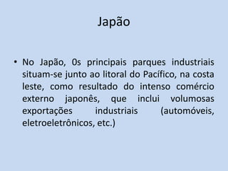 Japão
• No Japão, 0s principais parques industriais
situam-se junto ao litoral do Pacífico, na costa
leste, como resultado do intenso comércio
externo japonês, que inclui volumosas
exportações industriais (automóveis,
eletroeletrônicos, etc.)
 